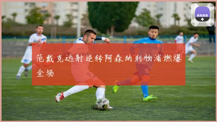 范戴克远射逆转阿森纳利物浦燃爆全场