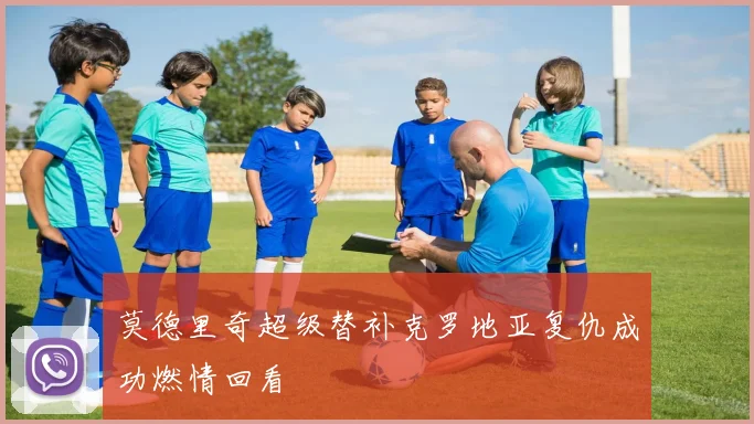 莫德里奇超级替补克罗地亚复仇成功燃情回看