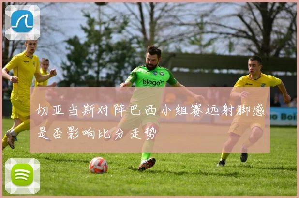 切亚当斯对阵巴西小组赛远射脚感是否影响比分走势