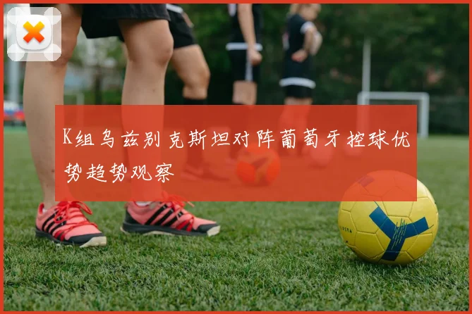 K组乌兹别克斯坦对阵葡萄牙控球优势趋势观察