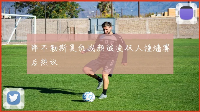 那不勒斯复仇战颜骏凌双人撞墙赛后热议