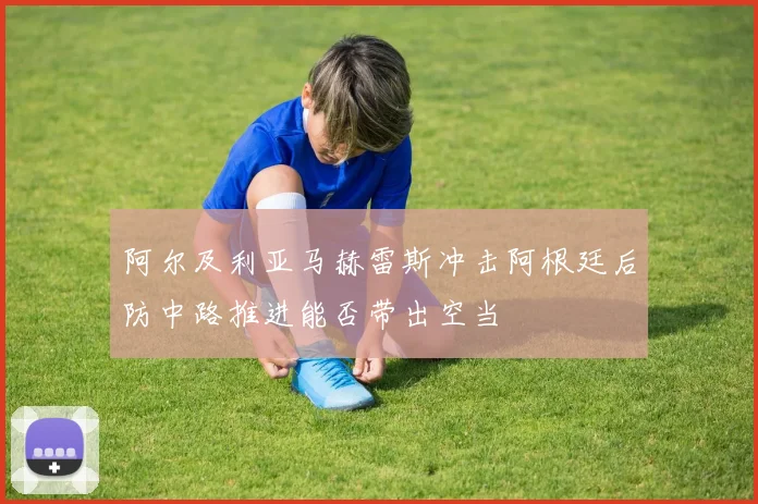 阿尔及利亚马赫雷斯冲击阿根廷后防中路推进能否带出空当