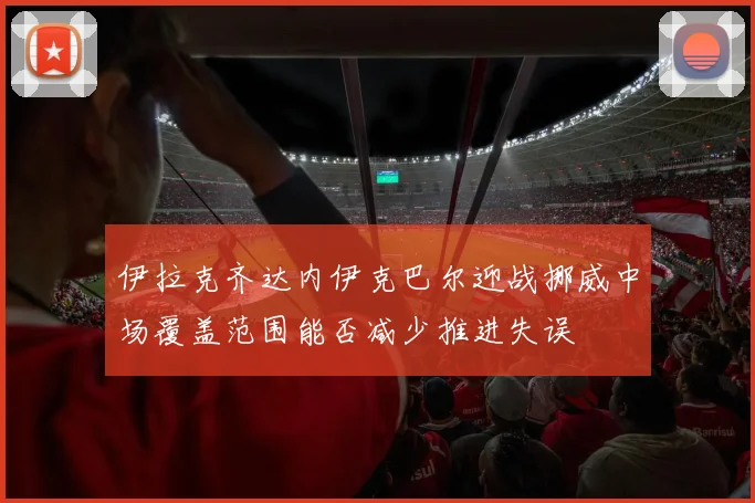 伊拉克齐达内伊克巴尔迎战挪威中场覆盖范围能否减少推进失误