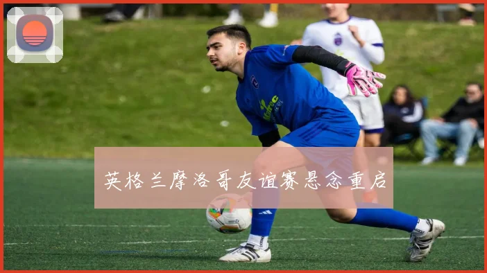 英格兰摩洛哥友谊赛悬念重启