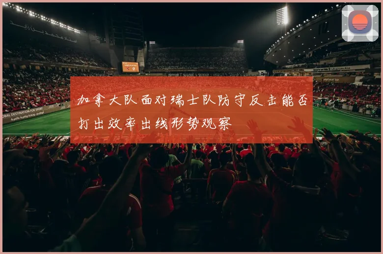 加拿大队面对瑞士队防守反击能否打出效率出线形势观察