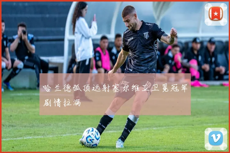 哈兰德弧顶远射塞尔维亚卫冕冠军剧情拉满