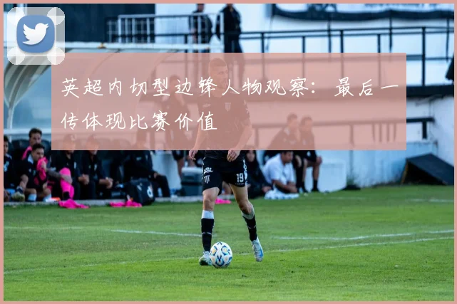 英超内切型边锋人物观察：最后一传体现比赛价值