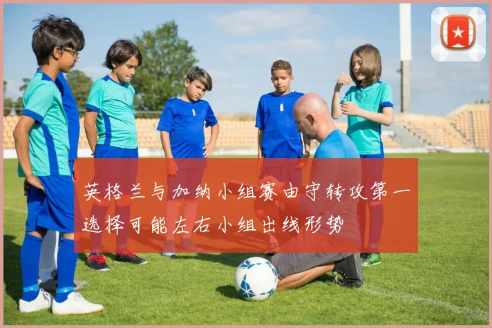 英格兰与加纳小组赛由守转攻第一选择可能左右小组出线形势