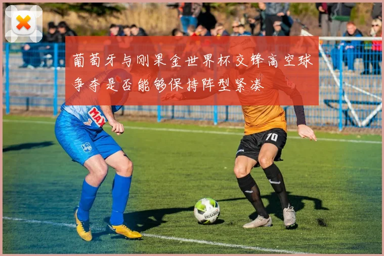 葡萄牙与刚果金世界杯交锋高空球争夺是否能够保持阵型紧凑