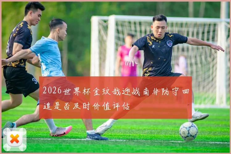 2026世界杯金玟哉迎战南非防守回追是否及时价值评估