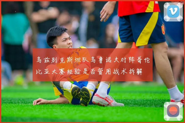 乌兹别克斯坦队乌鲁诺夫对阵哥伦比亚大赛经验是否管用战术拆解