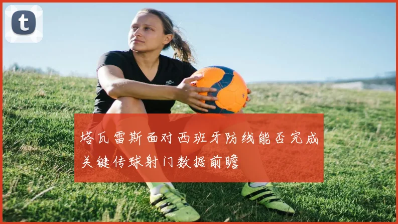 塔瓦雷斯面对西班牙防线能否完成关键传球射门数据前瞻
