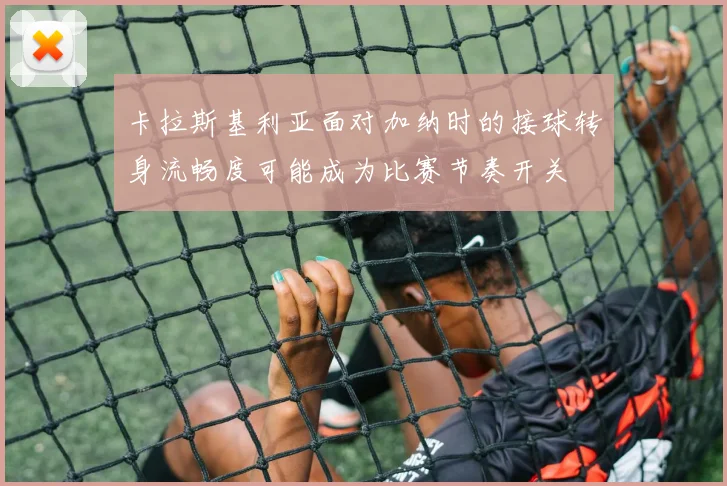 卡拉斯基利亚面对加纳时的接球转身流畅度可能成为比赛节奏开关