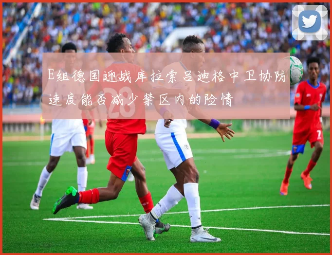 E组德国迎战库拉索吕迪格中卫协防速度能否减少禁区内的险情
