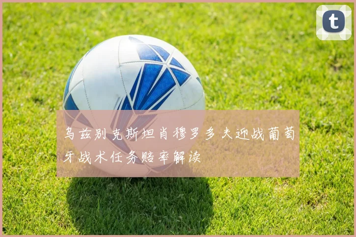 乌兹别克斯坦肖穆罗多夫迎战葡萄牙战术任务赔率解读