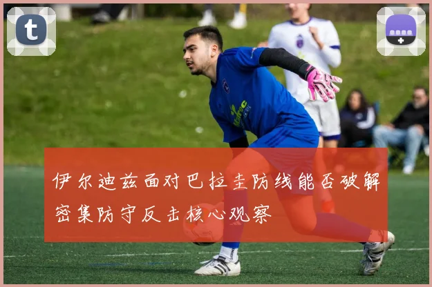 伊尔迪兹面对巴拉圭防线能否破解密集防守反击核心观察