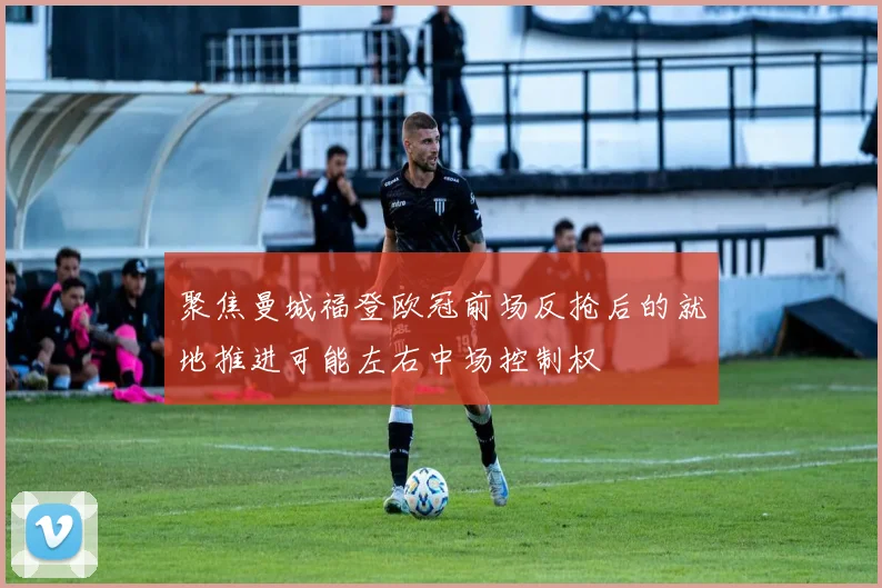 聚焦曼城福登欧冠前场反抢后的就地推进可能左右中场控制权