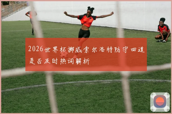 2026世界杯挪威索尔洛特防守回追是否及时热词解析