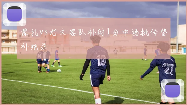 蒙扎vs尤文客队补时1分中场挑传替补绝杀