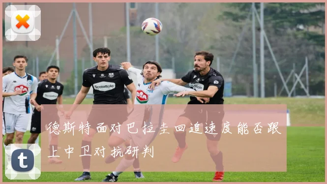 德斯特面对巴拉圭回追速度能否跟上中卫对抗研判