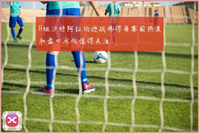 H组沙特阿拉伯迎战佛得角赛前热度和盘口方向值得关注