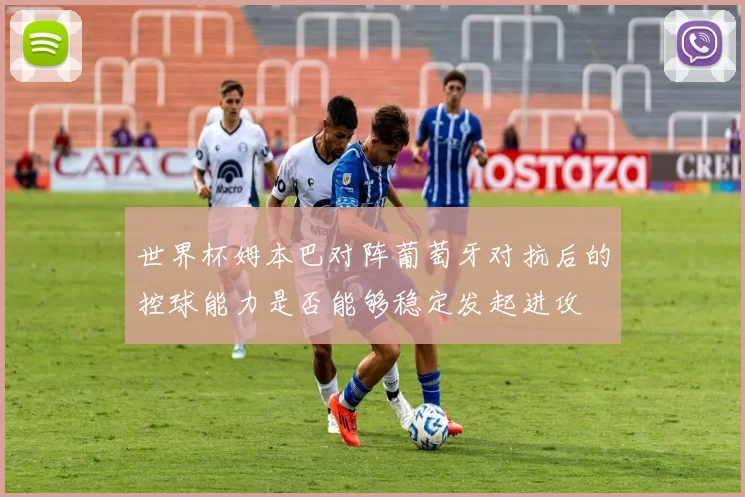 世界杯姆本巴对阵葡萄牙对抗后的控球能力是否能够稳定发起进攻